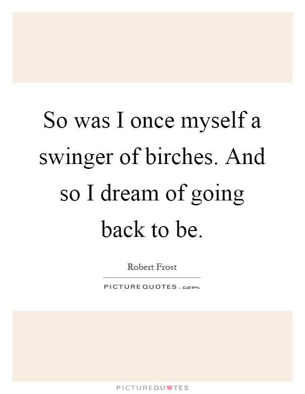 So was I once myself a swinger of birches. And so I dream of going back to be Picture Quote #1