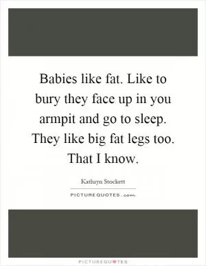 Babies like fat. Like to bury they face up in you armpit and go to sleep. They like big fat legs too. That I know Picture Quote #1