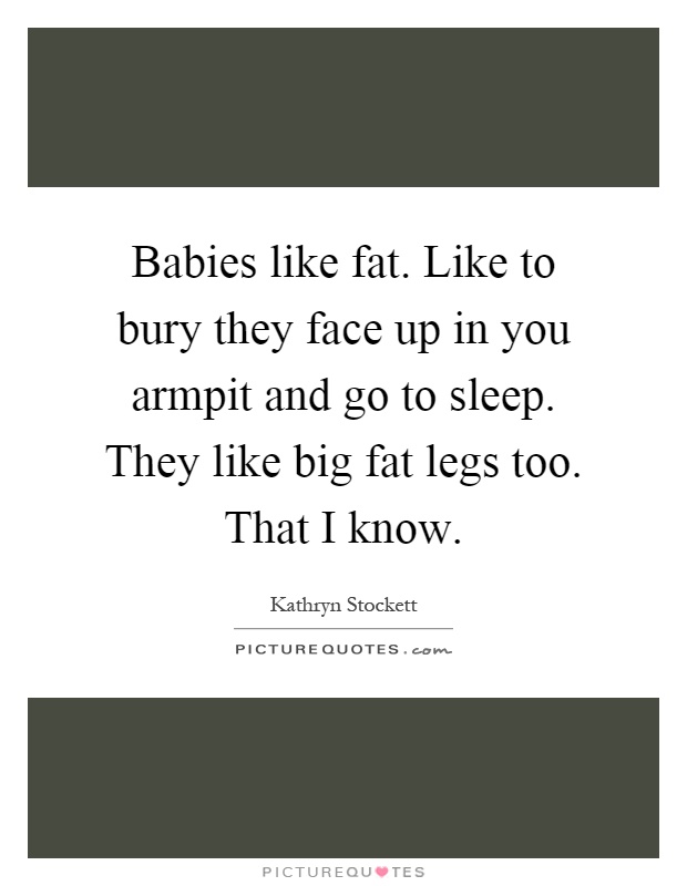 Babies like fat. Like to bury they face up in you armpit and go to sleep. They like big fat legs too. That I know Picture Quote #1