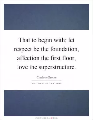 That to begin with; let respect be the foundation, affection the first floor, love the superstructure Picture Quote #1