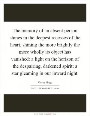 The memory of an absent person shines in the deepest recesses of the heart, shining the more brightly the more wholly its object has vanished: a light on the horizon of the despairing, darkened spirit; a star gleaming in our inward night Picture Quote #1