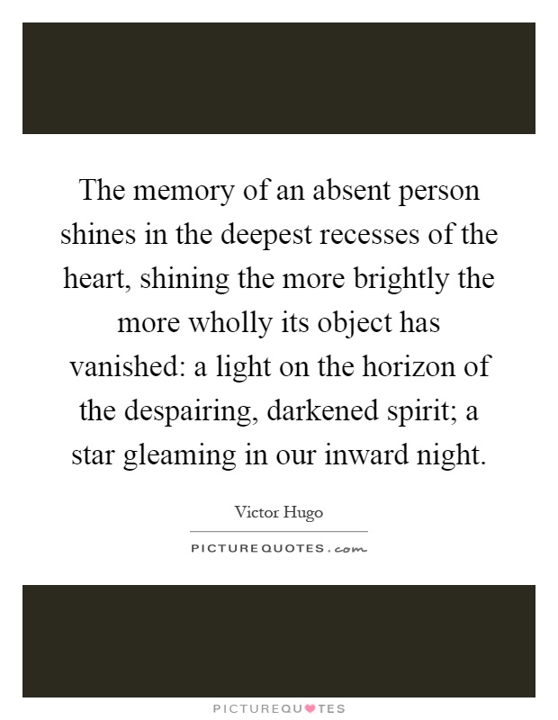The memory of an absent person shines in the deepest recesses of the heart, shining the more brightly the more wholly its object has vanished: a light on the horizon of the despairing, darkened spirit; a star gleaming in our inward night Picture Quote #1