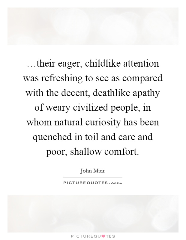 …their eager, childlike attention was refreshing to see as compared with the decent, deathlike apathy of weary civilized people, in whom natural curiosity has been quenched in toil and care and poor, shallow comfort Picture Quote #1