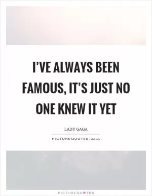 I’ve always been famous, it’s just no one knew it yet Picture Quote #1