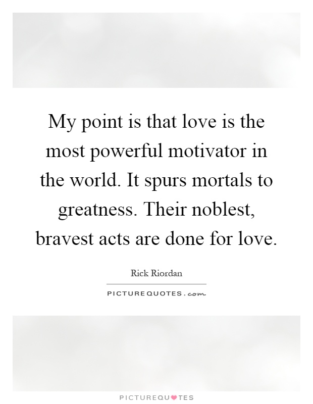 My point is that love is the most powerful motivator in the world. It spurs mortals to greatness. Their noblest, bravest acts are done for love Picture Quote #1
