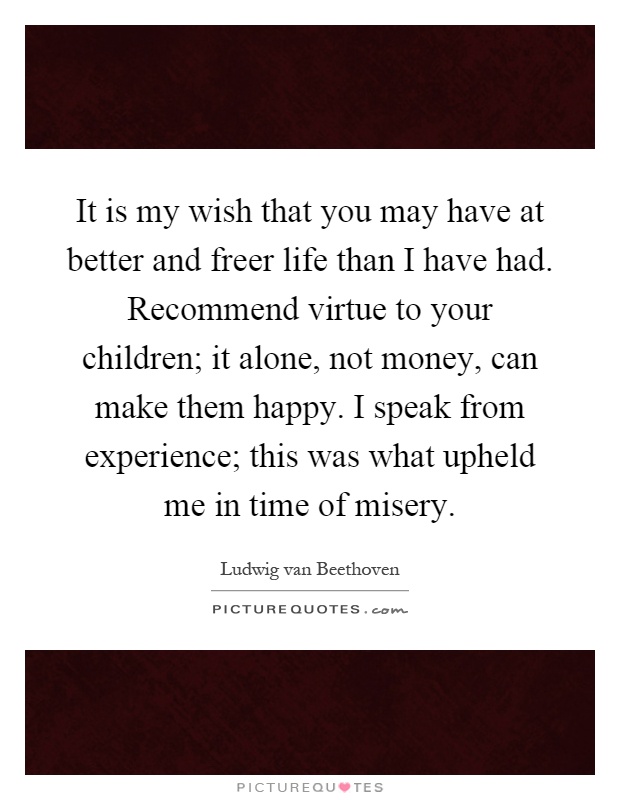 It is my wish that you may have at better and freer life than I have had. Recommend virtue to your children; it alone, not money, can make them happy. I speak from experience; this was what upheld me in time of misery Picture Quote #1