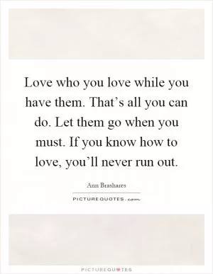 Love who you love while you have them. That’s all you can do. Let them go when you must. If you know how to love, you’ll never run out Picture Quote #1