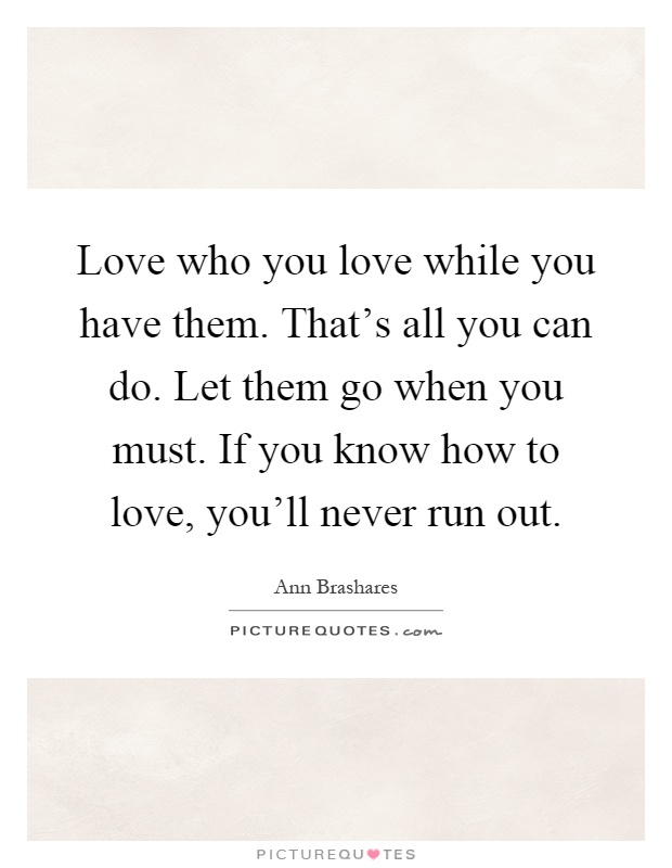 Love who you love while you have them. That's all you can do. Let them go when you must. If you know how to love, you'll never run out Picture Quote #1