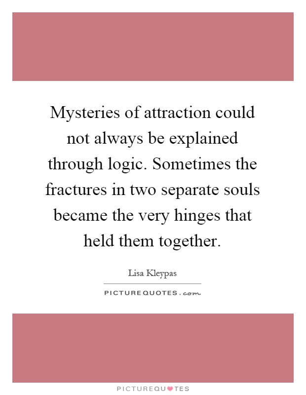 Mysteries of attraction could not always be explained through logic. Sometimes the fractures in two separate souls became the very hinges that held them together Picture Quote #1