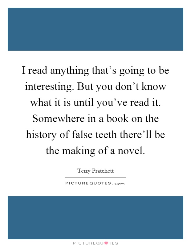 I read anything that's going to be interesting. But you don't know what it is until you've read it. Somewhere in a book on the history of false teeth there'll be the making of a novel Picture Quote #1