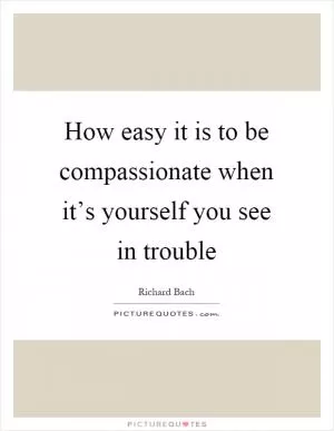 How easy it is to be compassionate when it’s yourself you see in trouble Picture Quote #1