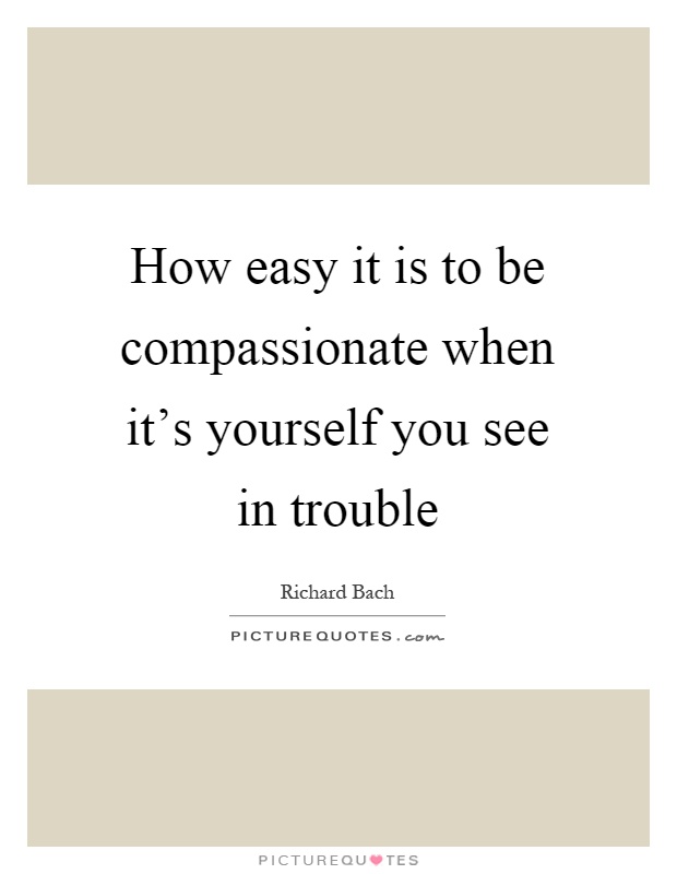 How easy it is to be compassionate when it's yourself you see in trouble Picture Quote #1
