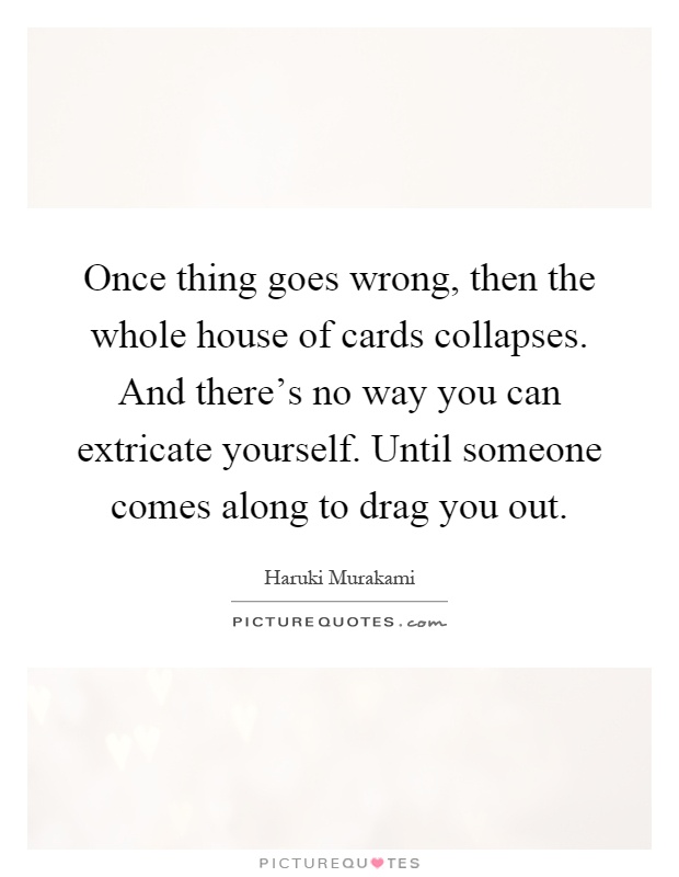 Once thing goes wrong, then the whole house of cards collapses. And there's no way you can extricate yourself. Until someone comes along to drag you out Picture Quote #1