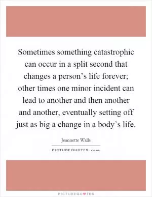 Sometimes something catastrophic can occur in a split second that changes a person’s life forever; other times one minor incident can lead to another and then another and another, eventually setting off just as big a change in a body’s life Picture Quote #1