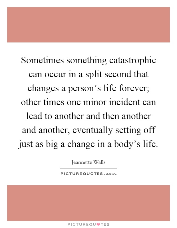 Sometimes something catastrophic can occur in a split second that changes a person's life forever; other times one minor incident can lead to another and then another and another, eventually setting off just as big a change in a body's life Picture Quote #1