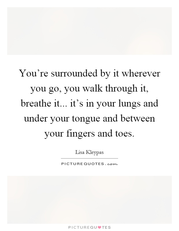You're surrounded by it wherever you go, you walk through it, breathe it... it's in your lungs and under your tongue and between your fingers and toes Picture Quote #1