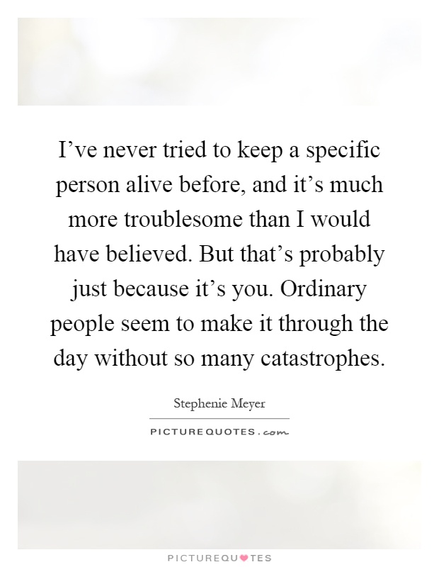 I've never tried to keep a specific person alive before, and it's much more troublesome than I would have believed. But that's probably just because it's you. Ordinary people seem to make it through the day without so many catastrophes Picture Quote #1