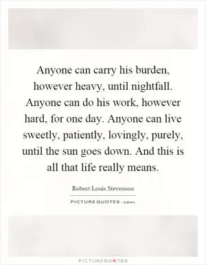 Anyone can carry his burden, however heavy, until nightfall. Anyone can do his work, however hard, for one day. Anyone can live sweetly, patiently, lovingly, purely, until the sun goes down. And this is all that life really means Picture Quote #1