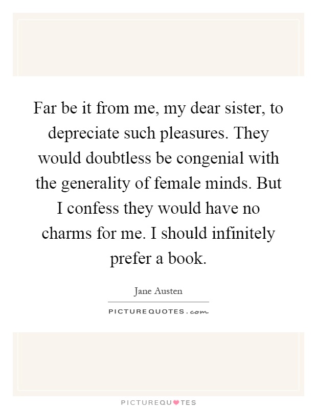 Far be it from me, my dear sister, to depreciate such pleasures. They would doubtless be congenial with the generality of female minds. But I confess they would have no charms for me. I should infinitely prefer a book Picture Quote #1