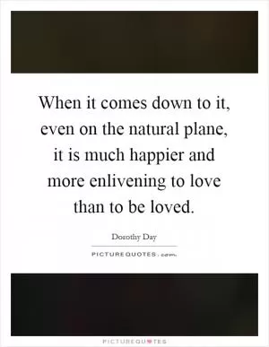 When it comes down to it, even on the natural plane, it is much happier and more enlivening to love than to be loved Picture Quote #1