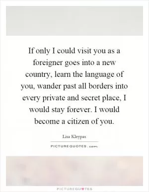 If only I could visit you as a foreigner goes into a new country, learn the language of you, wander past all borders into every private and secret place, I would stay forever. I would become a citizen of you Picture Quote #1