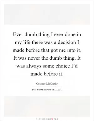 Ever dumb thing I ever done in my life there was a decision I made before that got me into it. It was never the dumb thing. It was always some choice I’d made before it Picture Quote #1