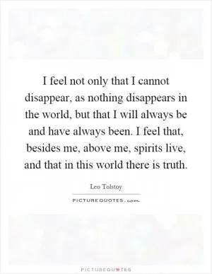 I feel not only that I cannot disappear, as nothing disappears in the world, but that I will always be and have always been. I feel that, besides me, above me, spirits live, and that in this world there is truth Picture Quote #1