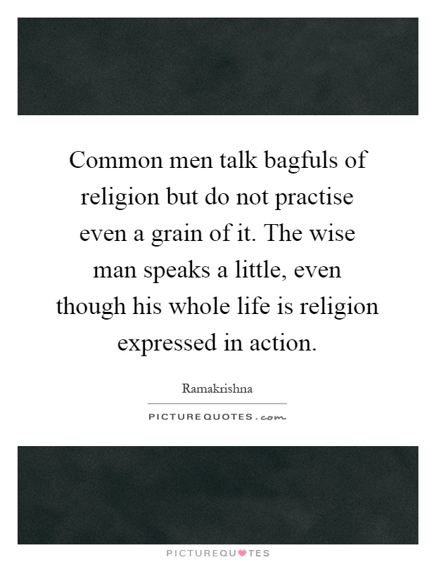 Common men talk bagfuls of religion but do not practise even a grain of it. The wise man speaks a little, even though his whole life is religion expressed in action Picture Quote #1