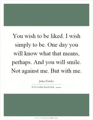 You wish to be liked. I wish simply to be. One day you will know what that means, perhaps. And you will smile. Not against me. But with me Picture Quote #1