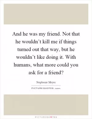 And he was my friend. Not that he wouldn’t kill me if things turned out that way, but he wouldn’t like doing it. With humans, what more could you ask for a friend? Picture Quote #1
