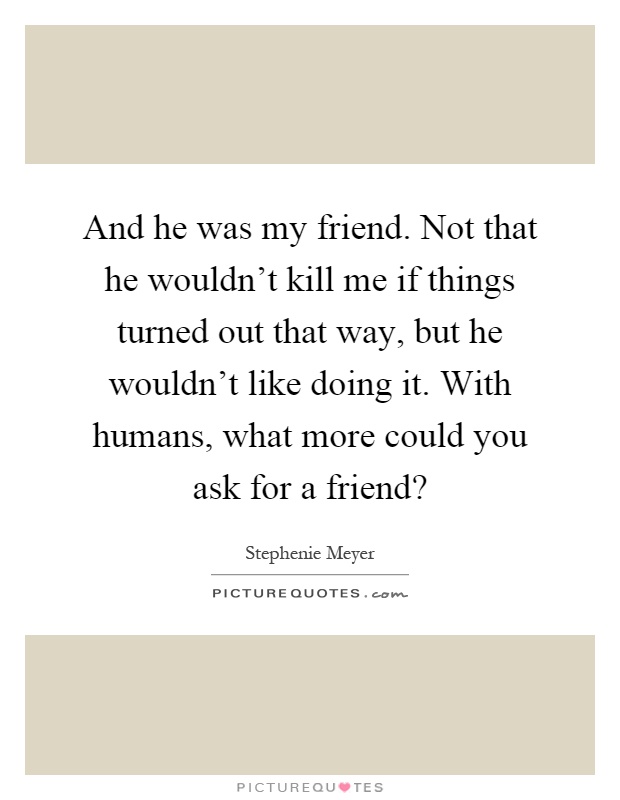 And he was my friend. Not that he wouldn't kill me if things turned out that way, but he wouldn't like doing it. With humans, what more could you ask for a friend? Picture Quote #1
