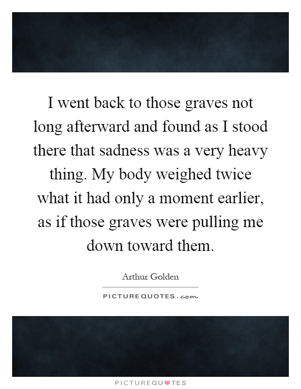 I went back to those graves not long afterward and found as I stood there that sadness was a very heavy thing. My body weighed twice what it had only a moment earlier, as if those graves were pulling me down toward them Picture Quote #1