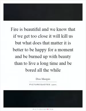 Fire is beautiful and we know that if we get too close it will kill us but what does that matter it is better to be happy for a moment and be burned up with beauty than to live a long time and be bored all the while Picture Quote #1