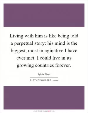 Living with him is like being told a perpetual story: his mind is the biggest, most imaginative I have ever met. I could live in its growing countries forever Picture Quote #1