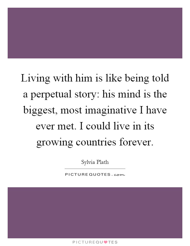 Living with him is like being told a perpetual story: his mind is the biggest, most imaginative I have ever met. I could live in its growing countries forever Picture Quote #1