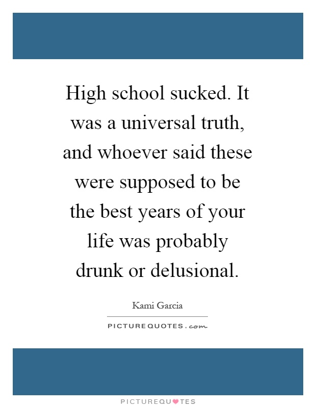 High school sucked. It was a universal truth, and whoever said these were supposed to be the best years of your life was probably drunk or delusional Picture Quote #1