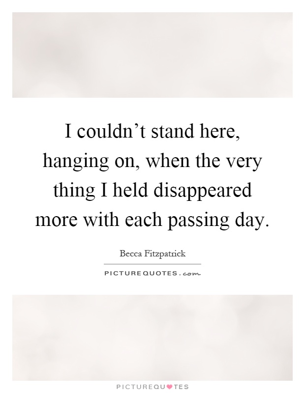 I couldn't stand here, hanging on, when the very thing I held disappeared more with each passing day Picture Quote #1