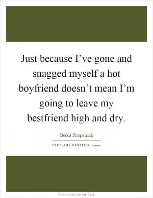 Just because I’ve gone and snagged myself a hot boyfriend doesn’t mean I’m going to leave my bestfriend high and dry Picture Quote #1
