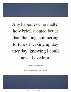 Any happiness, no matter how brief, seemed better than the long, simmering torture of waking up day after day, knowing I could never have him Picture Quote #1