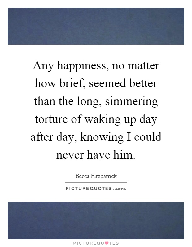 Any happiness, no matter how brief, seemed better than the long, simmering torture of waking up day after day, knowing I could never have him Picture Quote #1