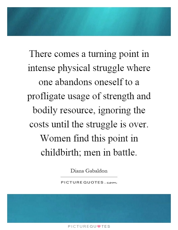 There comes a turning point in intense physical struggle where one abandons oneself to a profligate usage of strength and bodily resource, ignoring the costs until the struggle is over. Women find this point in childbirth; men in battle Picture Quote #1