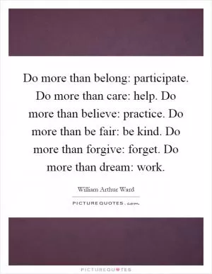 Do more than belong: participate. Do more than care: help. Do more than believe: practice. Do more than be fair: be kind. Do more than forgive: forget. Do more than dream: work Picture Quote #1