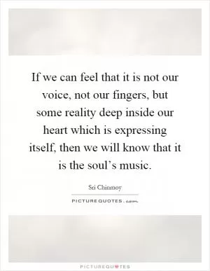 If we can feel that it is not our voice, not our fingers, but some reality deep inside our heart which is expressing itself, then we will know that it is the soul’s music Picture Quote #1