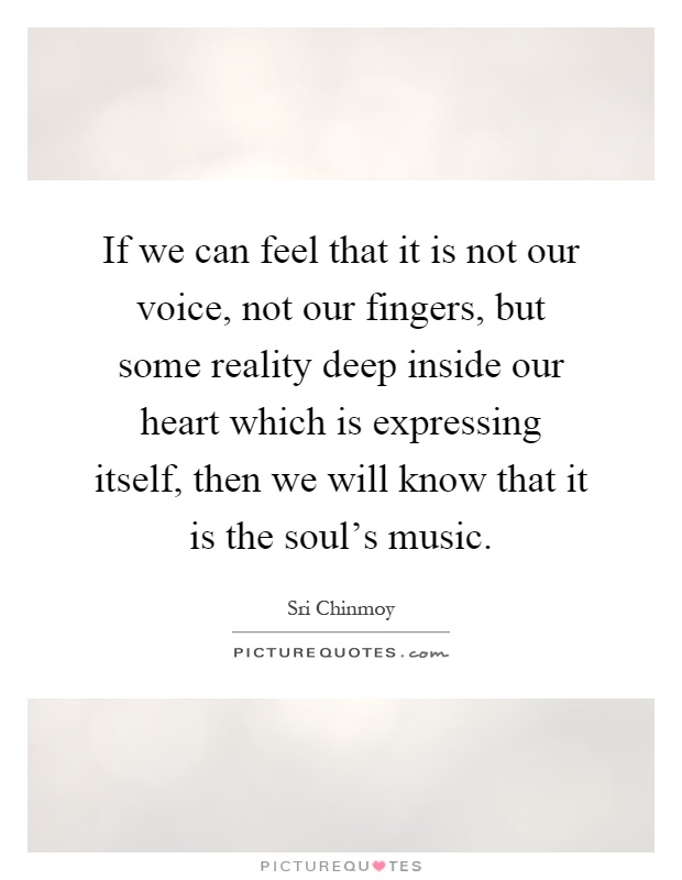 If we can feel that it is not our voice, not our fingers, but some reality deep inside our heart which is expressing itself, then we will know that it is the soul's music Picture Quote #1