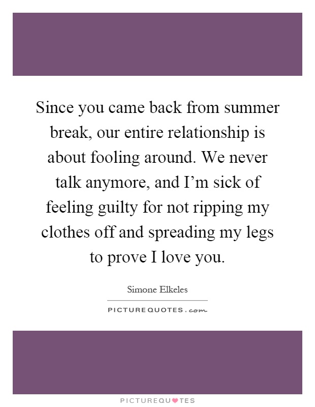 Since you came back from summer break, our entire relationship is about fooling around. We never talk anymore, and I'm sick of feeling guilty for not ripping my clothes off and spreading my legs to prove I love you Picture Quote #1
