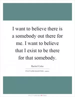 I want to believe there is a somebody out there for me. I want to believe that I exist to be there for that somebody Picture Quote #1