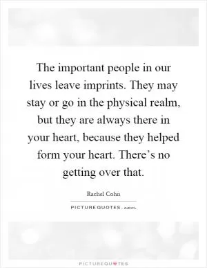 The important people in our lives leave imprints. They may stay or go in the physical realm, but they are always there in your heart, because they helped form your heart. There’s no getting over that Picture Quote #1