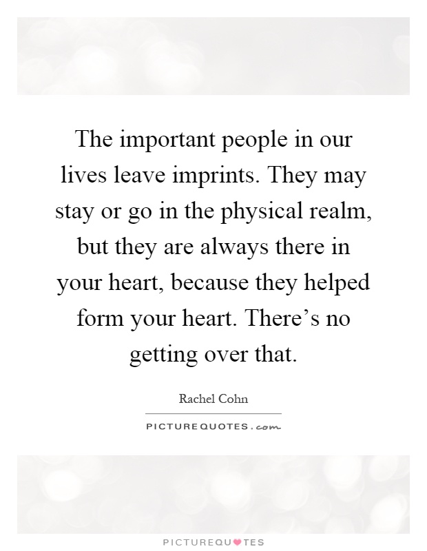 The important people in our lives leave imprints. They may stay or go in the physical realm, but they are always there in your heart, because they helped form your heart. There's no getting over that Picture Quote #1