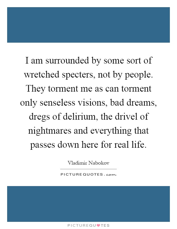 I am surrounded by some sort of wretched specters, not by people. They torment me as can torment only senseless visions, bad dreams, dregs of delirium, the drivel of nightmares and everything that passes down here for real life Picture Quote #1