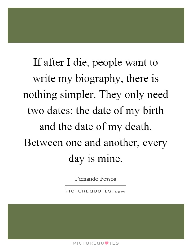 If after I die, people want to write my biography, there is nothing simpler. They only need two dates: the date of my birth and the date of my death. Between one and another, every day is mine Picture Quote #1